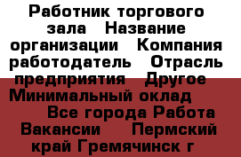 Работник торгового зала › Название организации ­ Компания-работодатель › Отрасль предприятия ­ Другое › Минимальный оклад ­ 21 500 - Все города Работа » Вакансии   . Пермский край,Гремячинск г.